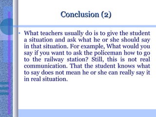 Conclusion (2) What teachers usually do is to give the student a situation and ask what he or she should say in that situation. For example, What would you say if you want to ask the policeman how to go to the railway station? Still, this is not real communication. That the student knows what to say does not mean he or she can really say it in real situation. 