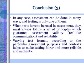 Conclusion (3) In any case, assessment can be done in many ways, and testing is only one of them.  When tests have to be used in assessment, they must always follow a set of principles which guarantee assessment validity (real-like communication) and reliability.  Varying test formats according to the particular assessment purposes and contexts helps to make testing fairer and more reliable and authentic.  