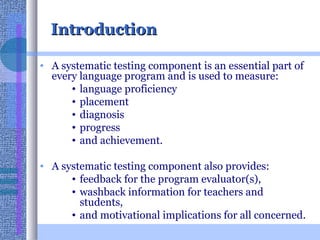 Introduction A systematic testing component is an essential part of every language program and is used to measure: language proficiency  placement  diagnosis progress  and achievement.  A systematic testing component also provides: feedback for the program evaluator(s),  washback information for teachers and students,  and motivational implications for all concerned.  