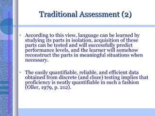 Traditional Assessment (2) According to this view, language can be learned by studying its parts in isolation, acquisition of these parts can be tested and will successfully predict performance levels, and the learner will somehow reconstruct the parts in meaningful situations when necessary.  The easily quantifiable, reliable, and efficient data obtained from discrete (and cloze) testing implies that proficiency is neatly quantifiable in such a fashion (Oller, 1979, p. 212). 