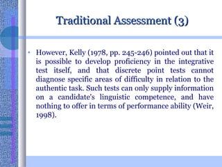 Traditional Assessment (3) However, Kelly (1978, pp. 245-246) pointed out that it is possible to develop proficiency in the integrative test itself, and that discrete point tests cannot diagnose specific areas of difficulty in relation to the authentic task. Such tests can only supply information on a candidate's linguistic competence, and have nothing to offer in terms of performance ability (Weir, 1998).  