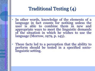 Traditional Testing (4) In other words, knowledge of the elements of a language in fact counts for nothing unless the user is able to combine them in new and appropriate ways to meet the linguistic demands of the situation in which he wishes to use the language (Morrow, 1979, p. 145).  These facts led to a perception that the ability to perform should be tested in a specified socio-linguistic setting.  