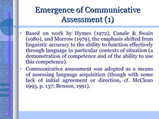 Emergence of Communicative Assessment (1) Based on work by Hymes (1972), Canale & Swain (1980), and Morrow (1979), the emphasis shifted from linguistic accuracy to the ability to function effectively through language in particular contexts of situation (a demonstration of competence and of the ability to use this competence). Communicative assessment was adopted as a means of assessing language acquisition (though with some lack of initial agreement or direction, cf. McClean 1995, p. 137; Benson, 1991).  