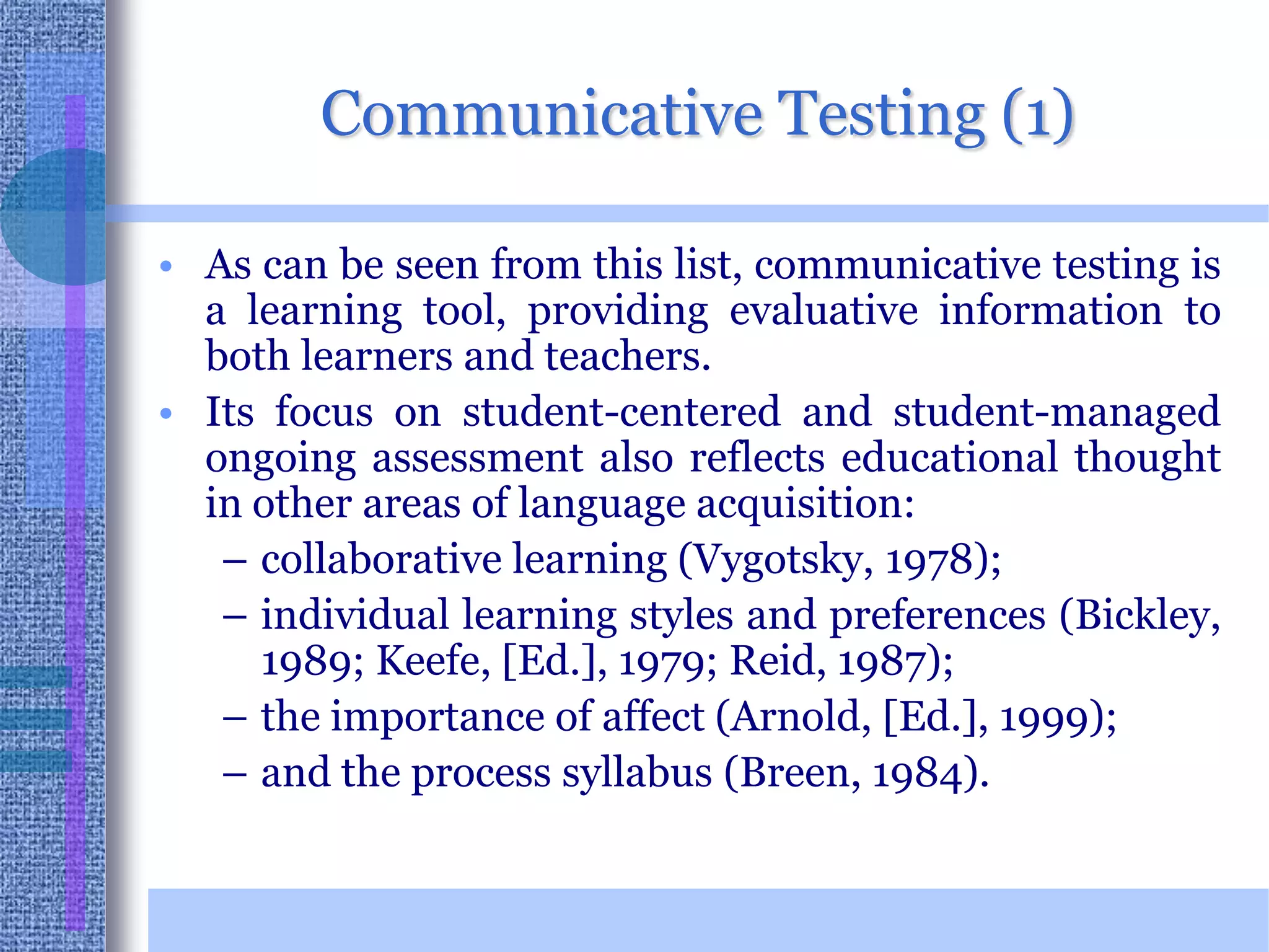 Communicative Testing (1)As can be seen from this list, communicative testing is a learning tool, providing evaluative information to both learners and teachers. Its focus on student-centered and student-managed ongoing assessment also reflects educational thought in other areas of language acquisition: collaborative learning (Vygotsky, 1978); individual learning styles and preferences (Bickley, 1989; Keefe, [Ed.], 1979; Reid, 1987); the importance of affect (Arnold, [Ed.], 1999); and the process syllabus (Breen, 1984).