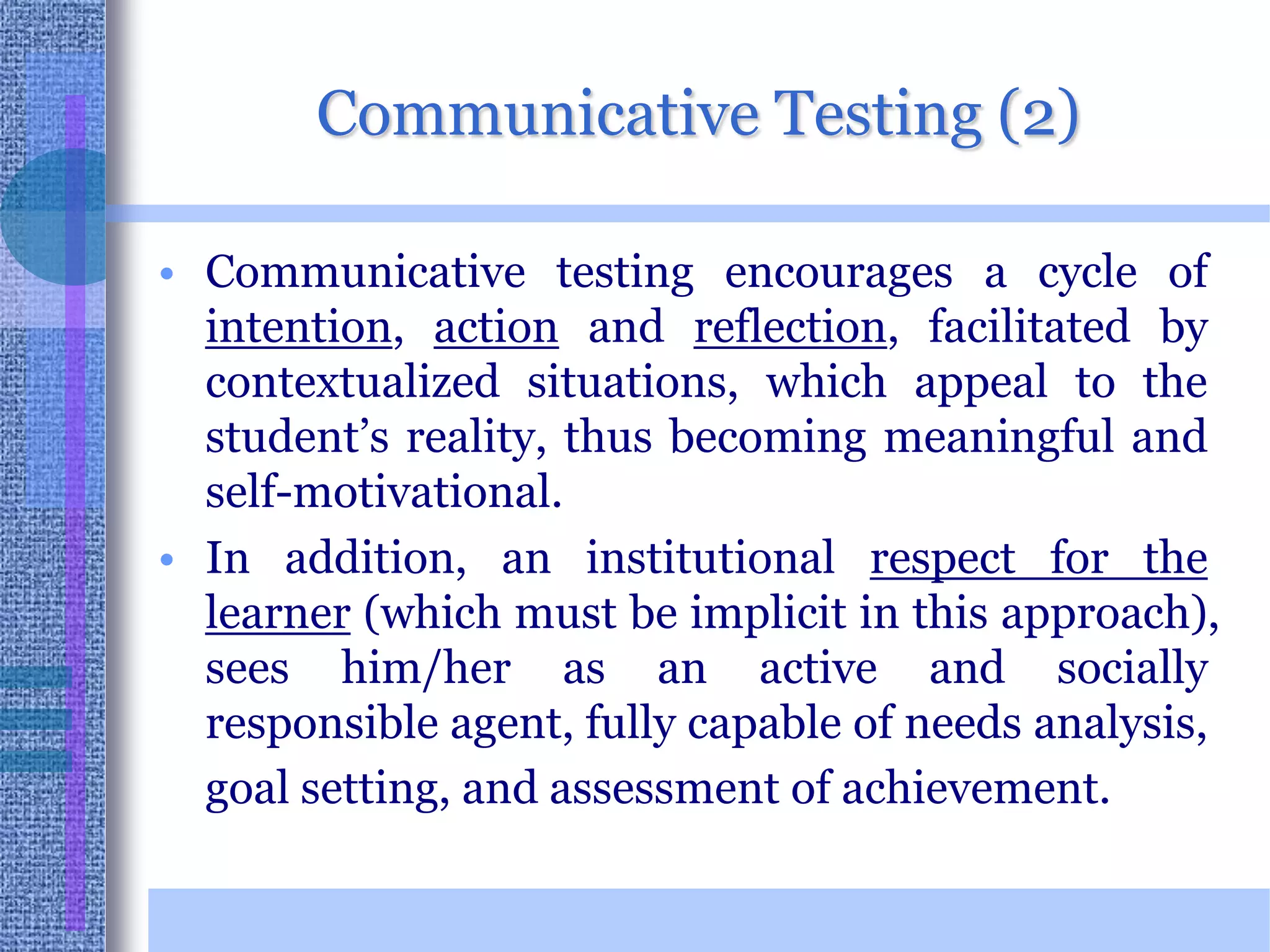 Communicative Testing (2)Communicative testing encourages a cycle of intention, action and reflection, facilitated by contextualized situations, which appeal to the student’s reality, thus becoming meaningful and self-motivational.  In addition, an institutional respect for the learner (which must be implicit in this approach), sees him/her as an active and socially responsible agent, fully capable of needs analysis, goal setting, and assessment of achievement.