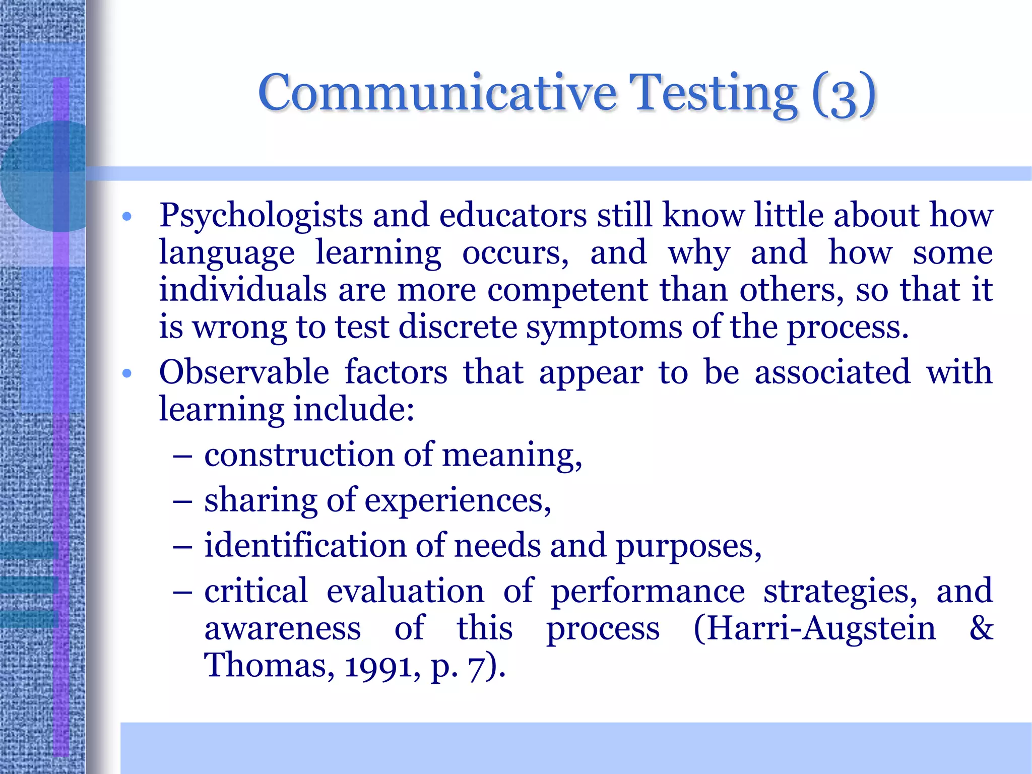 Communicative Testing (3)Psychologists and educators still know little about how language learning occurs, and why and how some individuals are more competent than others, so that it is wrong to test discrete symptoms of the process. Observable factors that appear to be associated with learning include:construction of meaning,sharing of experiences, identification of needs and purposes, critical evaluation of performance strategies, and awareness of this process (Harri-Augstein & Thomas, 1991, p. 7). 