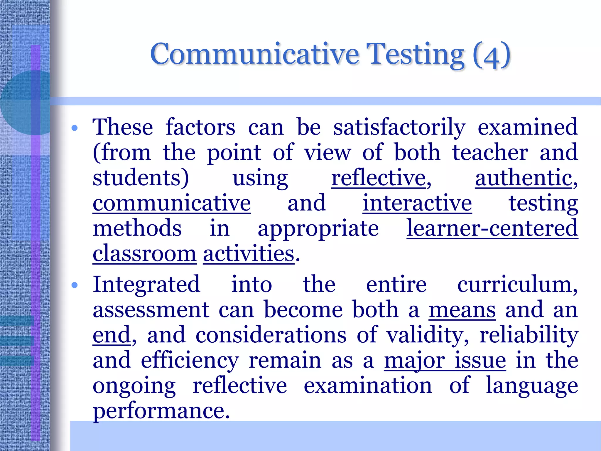 Communicative Testing (4)These factors can be satisfactorily examined (from the point of view of both teacher and students) using reflective, authentic, communicative and interactive testing methods in appropriate learner-centeredclassroomactivities. Integrated into the entire curriculum, assessment can become both a means and an end, and considerations of validity, reliability and efficiency remain as a major issue in the ongoing reflective examination of language performance. 