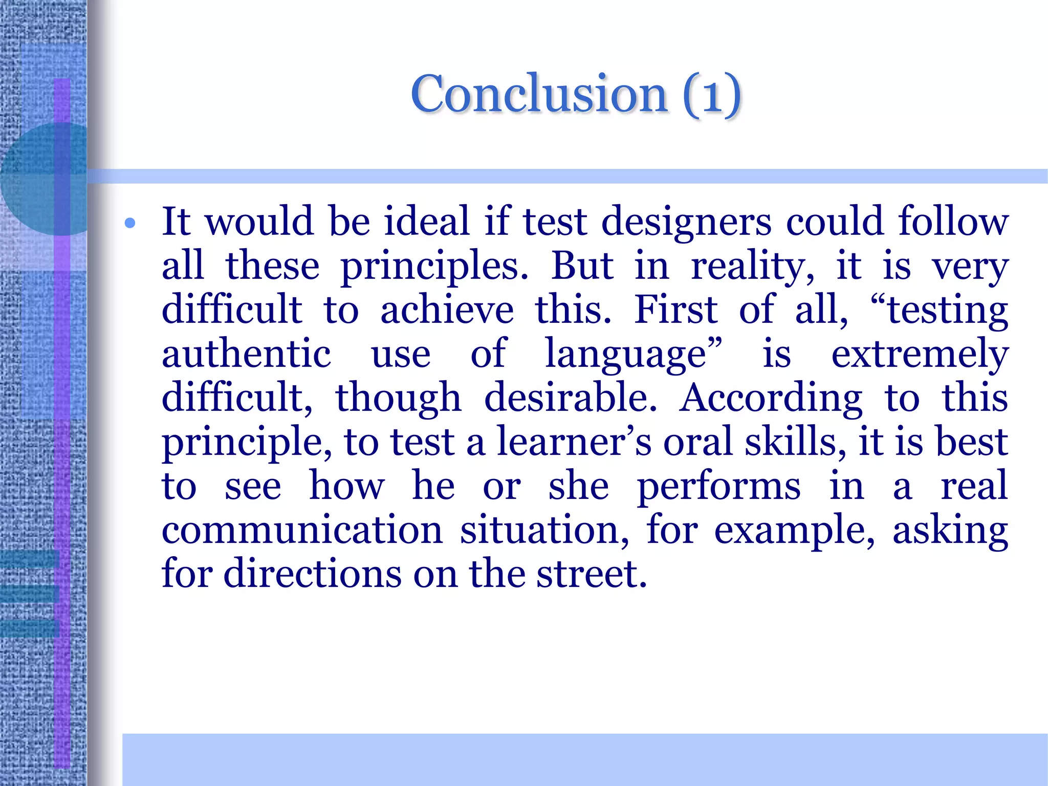 Conclusion (1)It would be ideal if test designers could follow all these principles. But in reality, it is very difficult to achieve this. First of all, “testing authentic use of language” is extremely difficult, though desirable. According to this principle, to test a learner’s oral skills, it is best to see how he or she performs in a real communication situation, for example, asking for directions on the street.