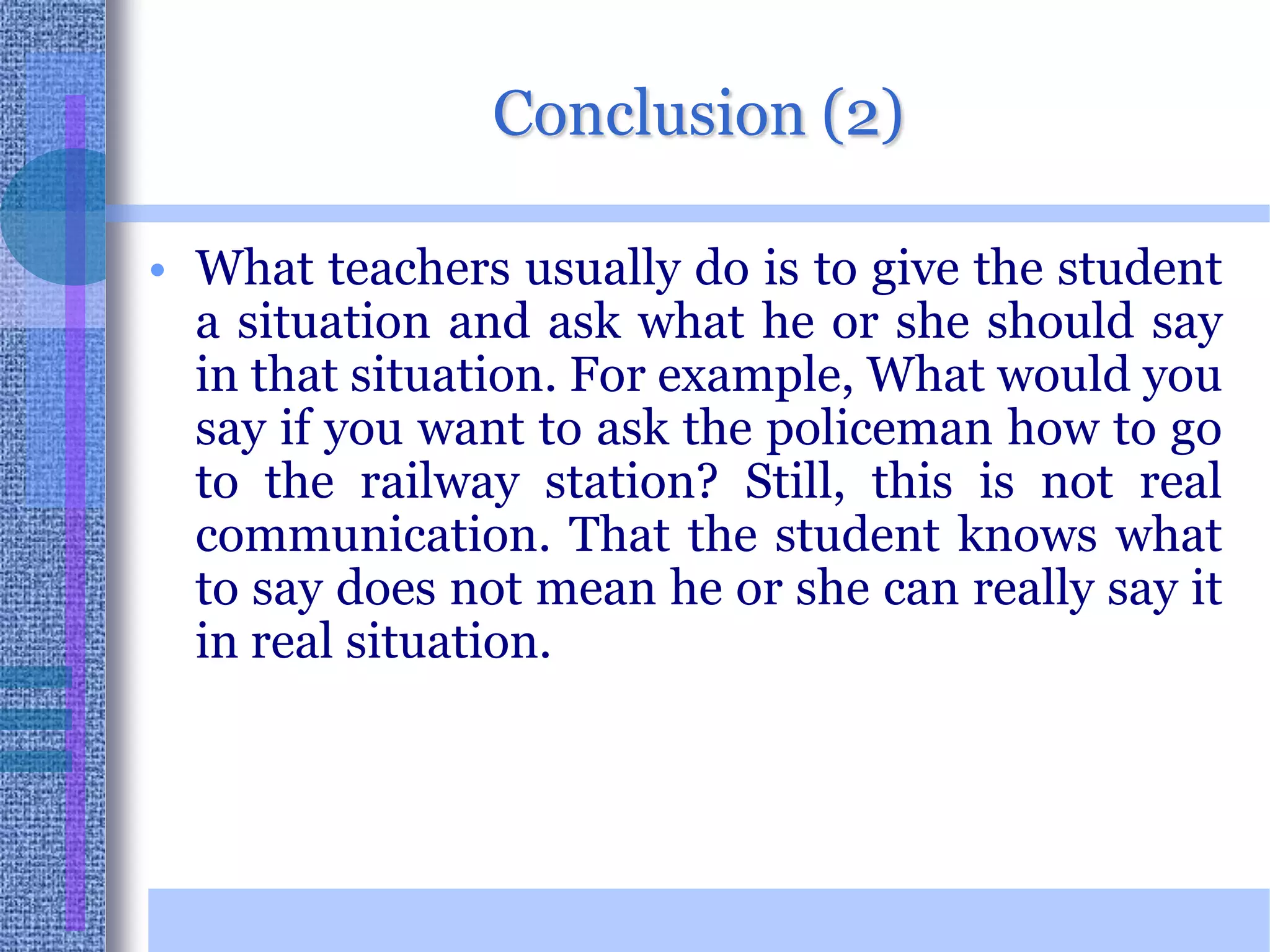 Conclusion (2)What teachers usually do is to give the student a situation and ask what he or she should say in that situation. For example, What would you say if you want to ask the policeman how to go to the railway station? Still, this is not real communication. That the student knows what to say does not mean he or she can really say it in real situation.