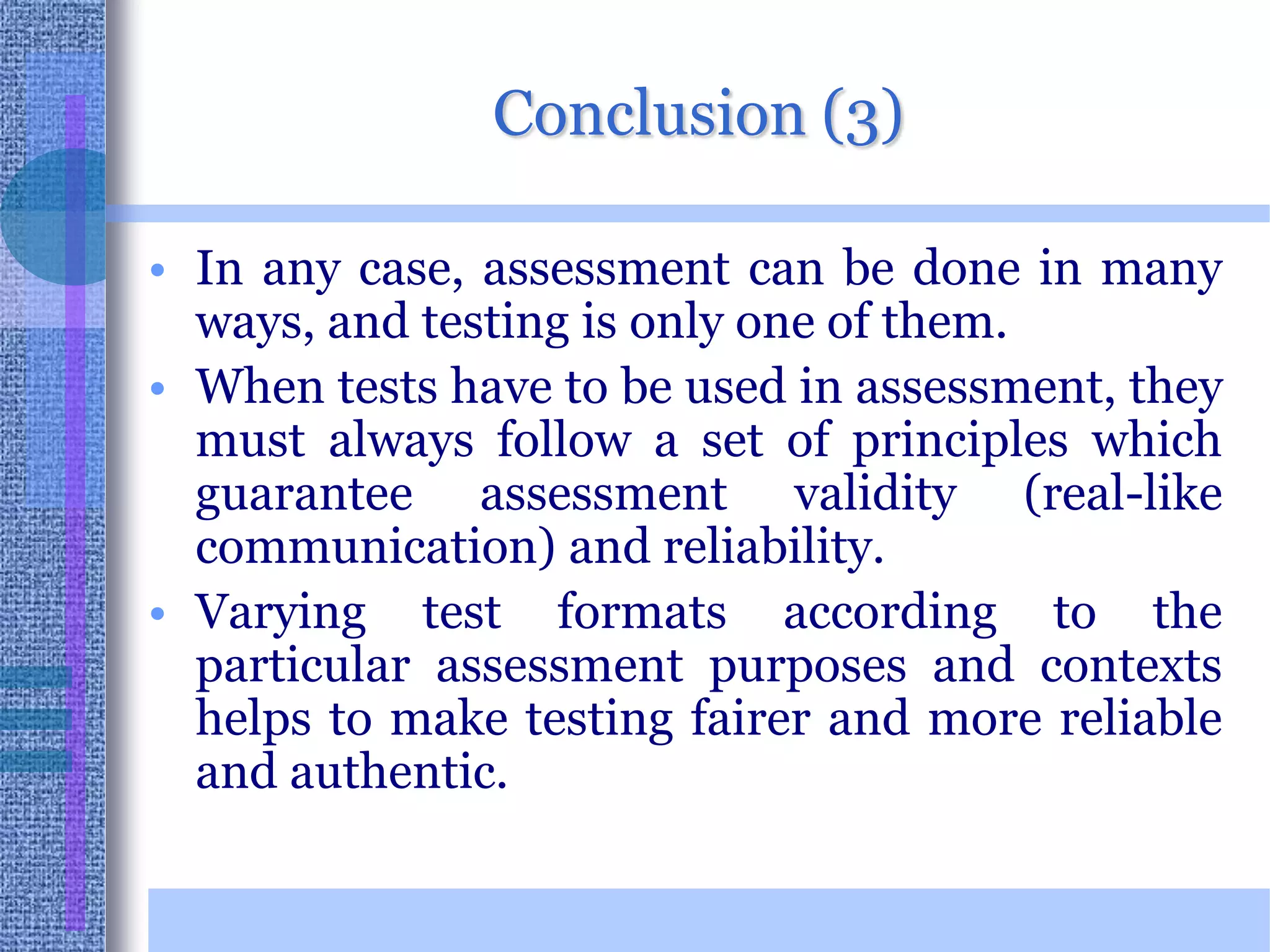 Conclusion (3)In any case, assessment can be done in many ways, and testing is only one of them. When tests have to be used in assessment, they must always follow a set of principles which guarantee assessment validity (real-like communication) and reliability. Varying test formats according to the particular assessment purposes and contexts helps to make testing fairer and more reliable and authentic. 