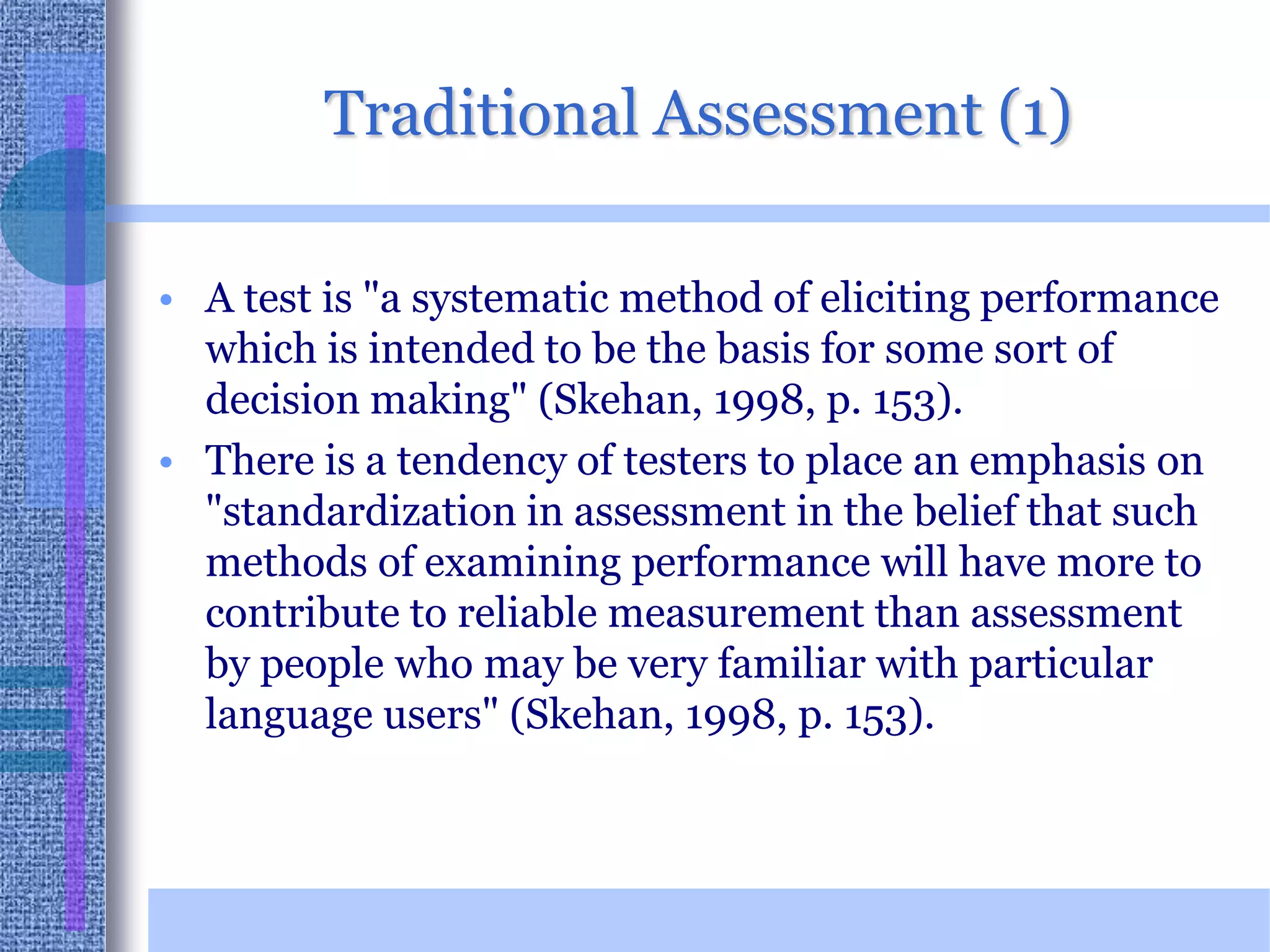 Traditional Assessment (1)A test is "a systematic method of eliciting performance which is intended to be the basis for some sort of decision making" (Skehan, 1998, p. 153).There is a tendency of testers to place an emphasis on "standardization in assessment in the belief that such methods of examining performance will have more to contribute to reliable measurement than assessment by people who may be very familiar with particular language users" (Skehan, 1998, p. 153). 