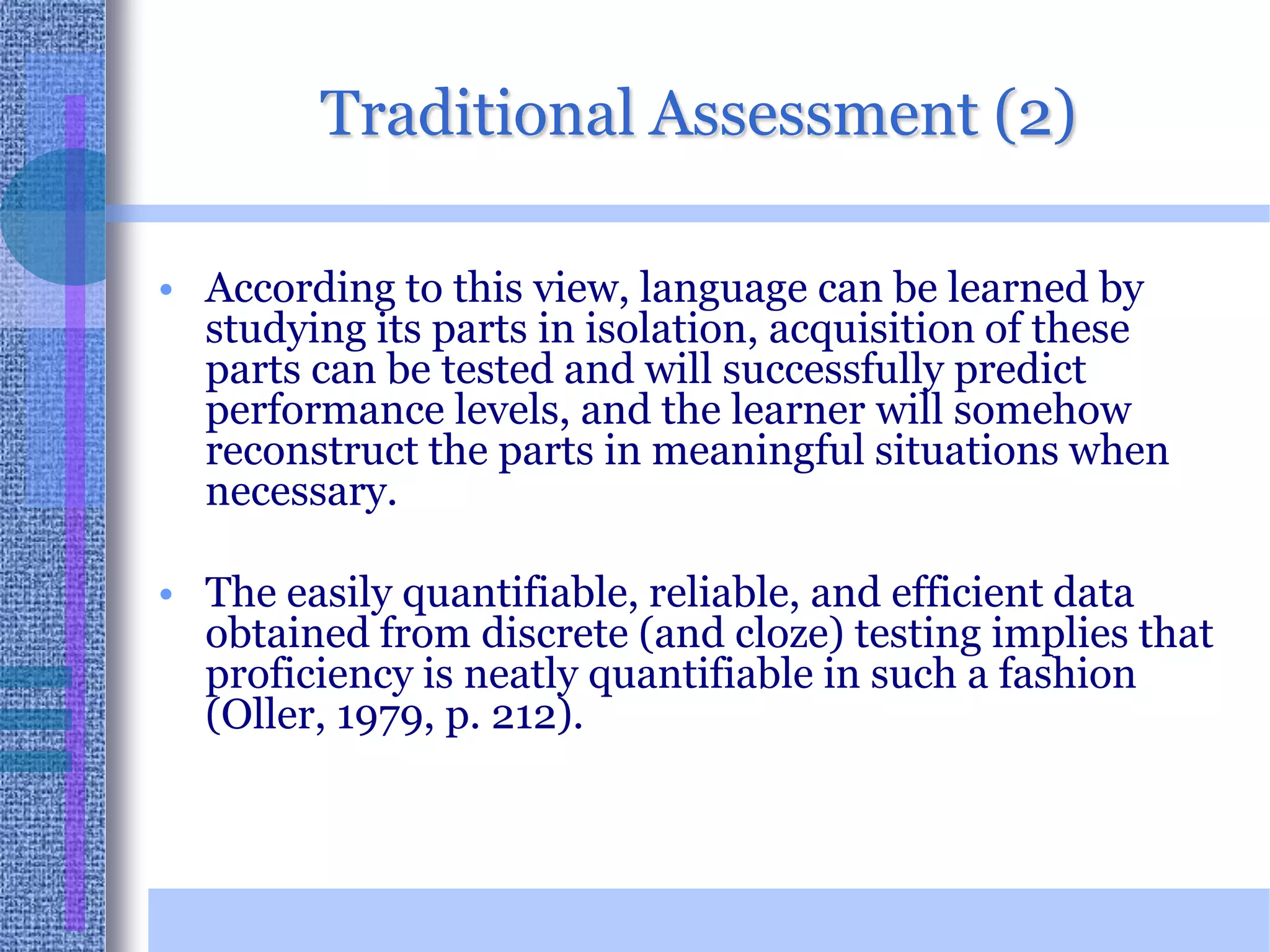 Traditional Assessment (2)According to this view, language can be learned by studying its parts in isolation, acquisition of these parts can be tested and will successfully predict performance levels, and the learner will somehow reconstruct the parts in meaningful situations when necessary. The easily quantifiable, reliable, and efficient data obtained from discrete (and cloze) testing implies that proficiency is neatly quantifiable in such a fashion (Oller, 1979, p. 212).