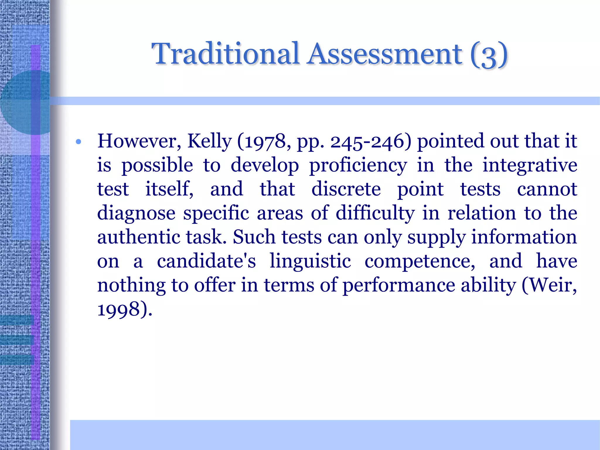 Traditional Assessment (3)However, Kelly (1978, pp. 245-246) pointed out that it is possible to develop proficiency in the integrative test itself, and that discrete point tests cannot diagnose specific areas of difficulty in relation to the authentic task. Such tests can only supply information on a candidate's linguistic competence, and have nothing to offer in terms of performance ability (Weir, 1998). 