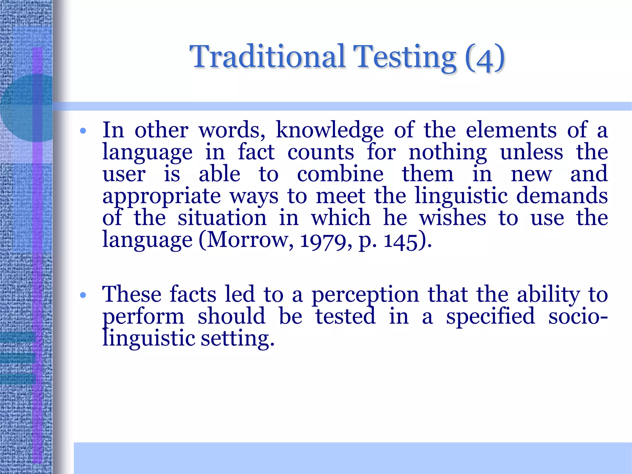 Traditional Testing (4)In other words, knowledge of the elements of a language in fact counts for nothing unless the user is able to combine them in new and appropriate ways to meet the linguistic demands of the situation in which he wishes to use the language (Morrow, 1979, p. 145). These facts led to a perception that the ability to perform should be tested in a specified socio-linguistic setting. 