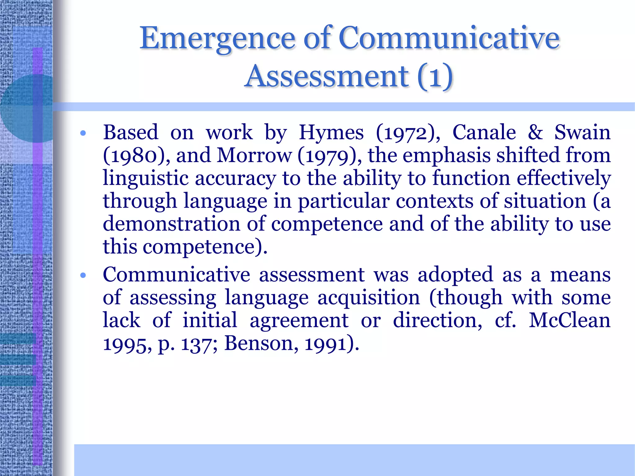 Emergence of Communicative Assessment (1)Based on work by Hymes (1972), Canale & Swain (1980), and Morrow (1979), the emphasis shifted from linguistic accuracy to the ability to function effectively through language in particular contexts of situation (a demonstration of competence and of the ability to use this competence).Communicative assessment was adopted as a means of assessing language acquisition (though with some lack of initial agreement or direction, cf. McClean 1995, p. 137; Benson, 1991). 