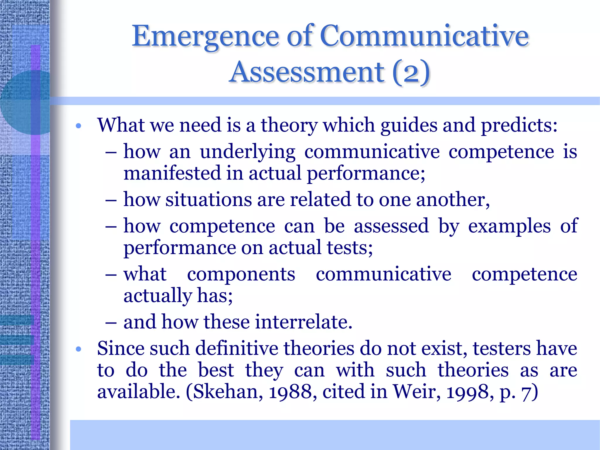 Emergence of Communicative Assessment (2)What we need is a theory which guides and predicts:how an underlying communicative competence is manifested in actual performance; how situations are related to one another, how competence can be assessed by examples of performance on actual tests; what components communicative competence actually has;and how these interrelate. Since such definitive theories do not exist, testers have to do the best they can with such theories as are available. (Skehan, 1988, cited in Weir, 1998, p. 7) 