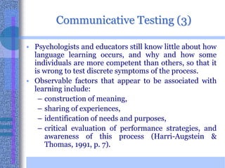 Communicative Testing (3)Psychologists and educators still know little about how language learning occurs, and why and how some individuals are more competent than others, so that it is wrong to test discrete symptoms of the process. Observable factors that appear to be associated with learning include:construction of meaning,sharing of experiences, identification of needs and purposes, critical evaluation of performance strategies, and awareness of this process (Harri-Augstein & Thomas, 1991, p. 7). 