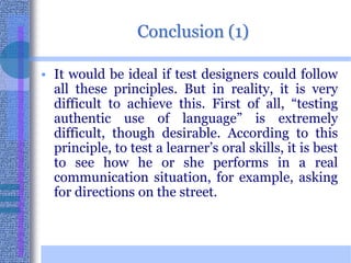 Conclusion (1)It would be ideal if test designers could follow all these principles. But in reality, it is very difficult to achieve this. First of all, “testing authentic use of language” is extremely difficult, though desirable. According to this principle, to test a learner’s oral skills, it is best to see how he or she performs in a real communication situation, for example, asking for directions on the street.