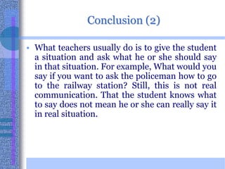 Conclusion (2)What teachers usually do is to give the student a situation and ask what he or she should say in that situation. For example, What would you say if you want to ask the policeman how to go to the railway station? Still, this is not real communication. That the student knows what to say does not mean he or she can really say it in real situation.