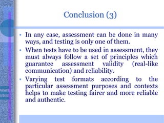Conclusion (3)In any case, assessment can be done in many ways, and testing is only one of them. When tests have to be used in assessment, they must always follow a set of principles which guarantee assessment validity (real-like communication) and reliability. Varying test formats according to the particular assessment purposes and contexts helps to make testing fairer and more reliable and authentic. 