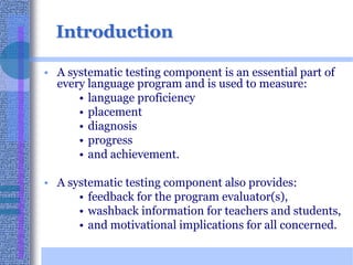 IntroductionA systematic testing component is an essential part of every language program and is used to measure:language proficiency placement diagnosisprogress and achievement. A systematic testing component also provides:feedback for the program evaluator(s), washback information for teachers and students, and motivational implications for all concerned. 
