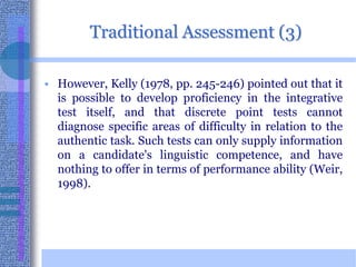 Traditional Assessment (3)However, Kelly (1978, pp. 245-246) pointed out that it is possible to develop proficiency in the integrative test itself, and that discrete point tests cannot diagnose specific areas of difficulty in relation to the authentic task. Such tests can only supply information on a candidate's linguistic competence, and have nothing to offer in terms of performance ability (Weir, 1998). 