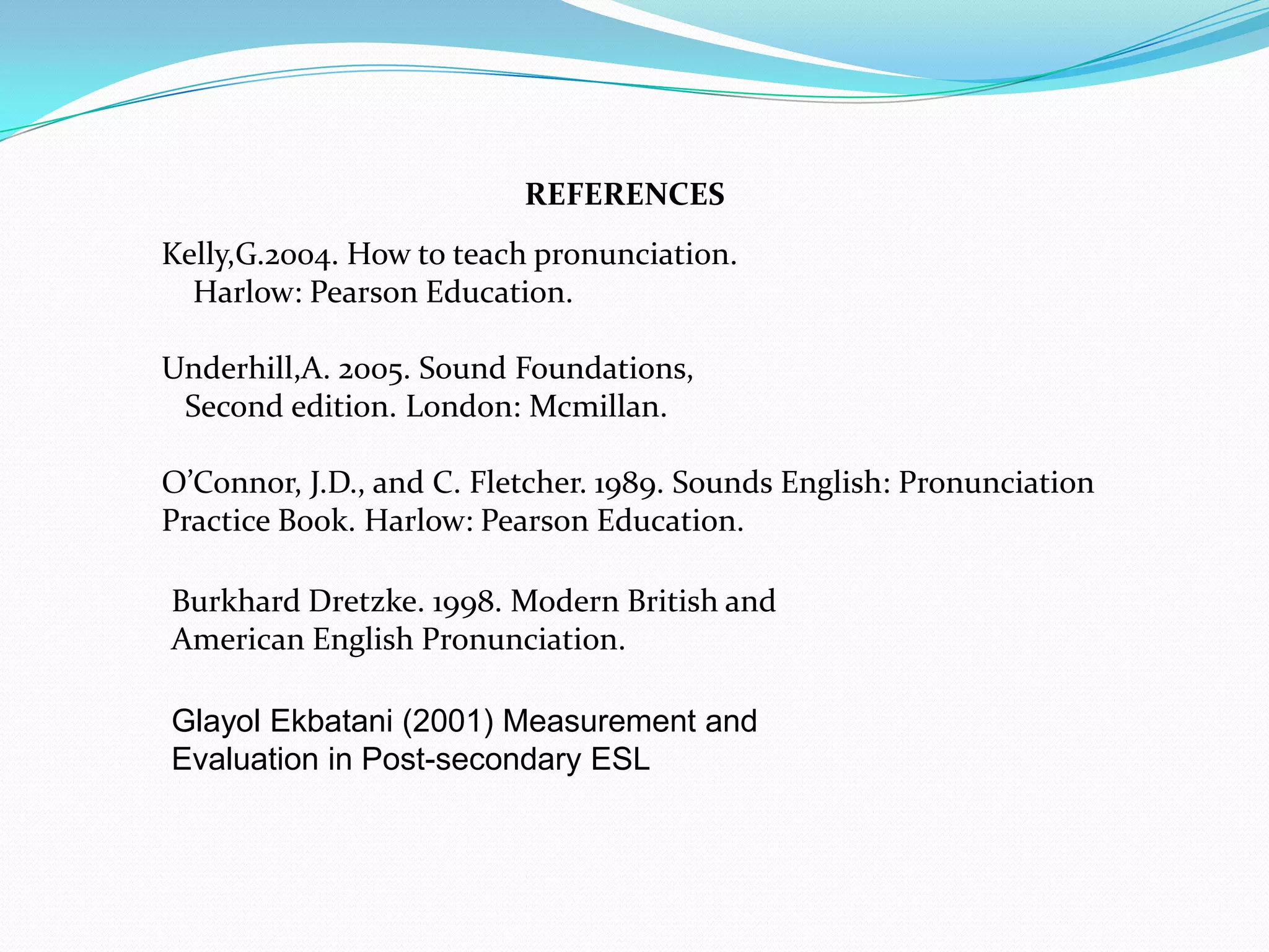 REFERENCES
Kelly,G.2004. How to teach pronunciation.
  Harlow: Pearson Education.

Underhill,A. 2005. Sound Foundations,
 Second edition. London: Mcmillan.

O’Connor, J.D., and C. Fletcher. 1989. Sounds English: Pronunciation
Practice Book. Harlow: Pearson Education.

Burkhard Dretzke. 1998. Modern British and
American English Pronunciation.

Glayol Ekbatani (2001) Measurement and
Evaluation in Post-secondary ESL
 