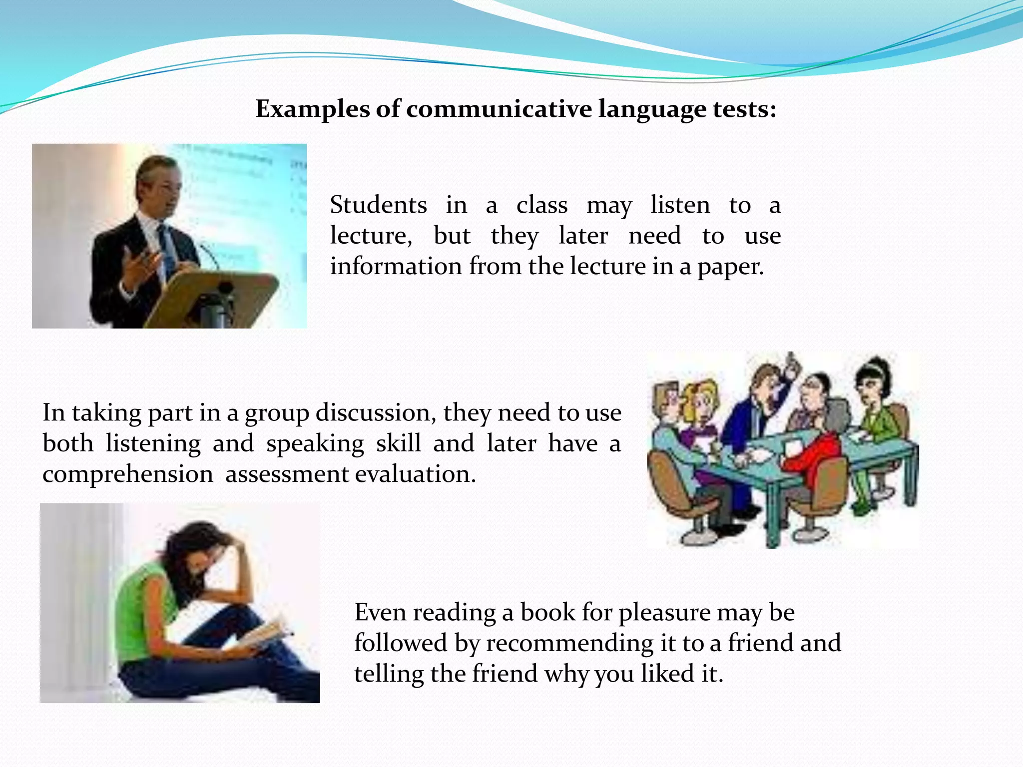 Examples of communicative language tests:


                          Students in a class may listen to a
                          lecture, but they later need to use
                          information from the lecture in a paper.




In taking part in a group discussion, they need to use
both listening and speaking skill and later have a
comprehension assessment evaluation.




                             Even reading a book for pleasure may be
                             followed by recommending it to a friend and
                             telling the friend why you liked it.
 