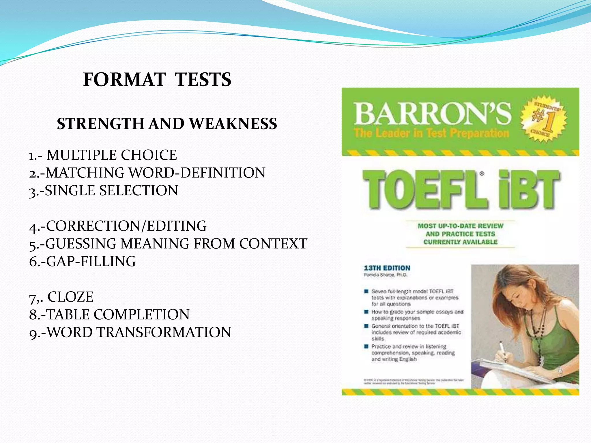 FORMAT TESTS

   STRENGTH AND WEAKNESS
1.- MULTIPLE CHOICE
2.-MATCHING WORD-DEFINITION
3.-SINGLE SELECTION

4.-CORRECTION/EDITING
5.-GUESSING MEANING FROM CONTEXT
6.-GAP-FILLING

7,. CLOZE
8.-TABLE COMPLETION
9.-WORD TRANSFORMATION
 