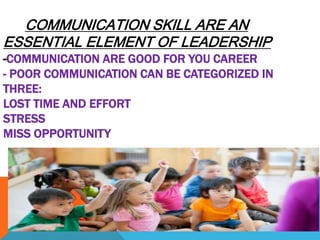COMMUNICATION SKILL ARE AN
ESSENTIAL ELEMENT OF LEADERSHIP
-COMMUNICATION ARE GOOD FOR YOU CAREER
- POOR COMMUNICATION CAN BE CATEGORIZED IN
THREE:
LOST TIME AND EFFORT
STRESS
MISS OPPORTUNITY
 
