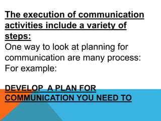 The execution of communication
activities include a variety of
steps:
One way to look at planning for
communication are many process:
For example:
DEVELOP A PLAN FOR
COMMUNICATION YOU NEED TO
 