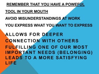 REMEMBER THAT YOU HAVE A POWEFUL
TOOL IN YOUR MOUTH
AVOID MISUNDERSTANDINGS AT WORK
YOU EXPRESS WHAT YOU WANT TO EXPRESS
ALLOWS FOR DEEPER
CONNECTION WITH OTHERS
FULFILLING ONE OF OUR MOST
IMPORTANT NEEDS (BELONGING)
LEADS TO A MORE SATISFYING
LIFE
 