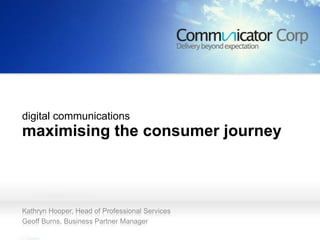 maximising the consumer
  journey




digital communications
maximising the consumer journey



Kathryn Hooper, Head of Professional Services
Geoff Burns, Business Partner Manager
 