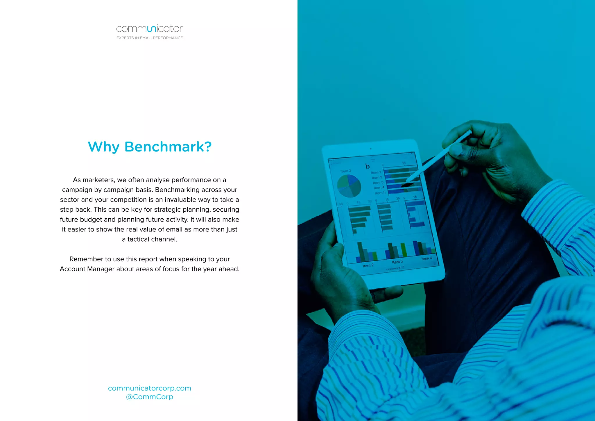 Why Benchmark?
As marketers, we often analyse performance on a
campaign by campaign basis. Benchmarking across your
sector and your competition is an invaluable way to take a
step back. This can be key for strategic planning, securing
future budget and planning future activity. It will also make
it easier to show the real value of email as more than just
a tactical channel.
Remember to use this report when speaking to your
Account Manager about areas of focus for the year ahead.
communicatorcorp.com
@CommCorp
EXPERTS IN EMAIL PERFORMANCE
 