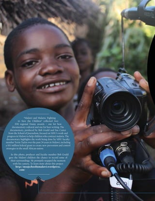 “Malawi and Malaria: Fighting
             to Save the Children” collected two
         2011 regional Emmy awards – one for best
       documentary-cultural and one for best writing. The
     documentary, produced by Bob Gould and Sue Carter
   from the School of Journalism, focused on MSU’s work and
  progress in Malawi to help children who contract malaria. The
 documentary highlights the work being done by MSU faculty
member Terrie Taylor over the past 24 years in Malawi, including
a $9.1 million federal grant to create new prevention and control
strategies in the small African nation.

     In this photo, producer and faculty member Bob Gould
   gave the Malawi children the chance to record some of
     their surroundings. He promptly snapped the moment
       with his camera. To learn more about this project
          http://msujschoolinmalawi.wordpress.
              com/
 