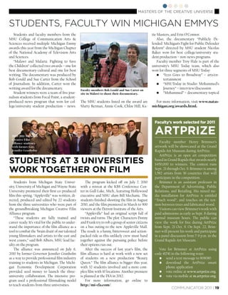 MASTERS OF THE CREATIVE UNIVERSE


STUDENTS, FACULTY WIN MICHIGAN EMMYS
   Students and faculty members from the                                                              tie Masters, and Erin O’Connor.
MSU College of Communication Arts &                                                                       Also, the documentary “Publicly De-
Sciences received multiple Michigan Emmy                                                              fended: Michigan’s Fight for Public Defender
awards this year from the Michigan Chapter                                                            Reform” directed by MSU student Nicolas
of the National Academy of Television Arts                                                            Baker won for best college/university stu-
and Sciences.                                                                                         dent production – non-news programs.
   “Malawi and Malaria: Fighting to Save                                                                  Faculty member Troy Hale is part of the
the Children” collected two awards – one for                                                          university’s MSU Today team, which also
best documentary-cultural and one for best                                                            won for three segments of MSU Today:
writing. The documentary was produced by                                                                  • “Izzo Goes to Broadway” – arts/en-
Bob Gould and Sue Carter from the School                                                                      tertainment
of Journalism. In addition, Carter won the                                                                • “MSUToday in Studio: Mohammed’s
writing award for the documentary.                  Faculty members Bob Gould and Sue Carter on
                                                                                                              Journey” – interview/discussion
   Student winners were a team of ﬁve jour-         site in Malawi to shoot their documentary.            • “Mohammed” – documentary-topical
nalism students from Focal Point, a student-
produced news program that won for col-             The MSU students listed on the award are            For more information, visit www.natas-
lege/university student production – news.          Marty Berman, Annie Cook, Chloe Hill, Ka-         michigan.org/awards.html.



                                                                                                       Faculty’s work selected for 2011


  2010-2011 Michigan
                                                                                                       ARTPRIZE
  Creative Film
  Alliance students                                                                                       Faculty member Henry Brimmer’s
  with former Gov.                                                                                     artwork will be showcased at the Grand
  Jennifer Granholm                                                                                    Rapids Art Museum during ArtPrize.
                                                                                                          ArtPrize is an open art competition
STUDENTS AT 3 UNIVERSITIES                                                                             based in Grand Rapids that awards nearly
                                                                                                       $450,000 to winners. The contest runs
WORK TOGETHER ON FILM                                                                                  Sept. 21 through Oct. 9. Brimmer is among
                                                                                                       1,582 artists from 36 countries that will
                                                                                                       participate in the competition.
    Students from Michigan State Univer-                The program kicked off on July 7, 2010            Brimmer is an assistant professor in
sity, University of Michigan and Wayne State        with a retreat at the KBS Conference Cen-          the Department of Advertising, Public
University premiered their ﬁrst co-produced         ter in Gull Lake, Mich., featuring Hollywood       Relations, and Retailing. His mixed me-
ﬁlm this spring. “Appleville” was written, di-      executive and MSU alum Bill Mechanic. The          dia installation for ArtPrize is entitled
rected, produced and edited by 22 students          students ﬁnished shooting the ﬁlm in August        “Touch wood”, and touches on the ten-
from the three universities who were part of        2010, and the ﬁlm premiered in March to 900        sion between trees and fabricated wood.
the groundbreaking Michigan Creative Film           viewers at the Detroit Institute of the Arts.         Visitors can view Brimmer’s work with
Alliance program.                                       “Appleville” had an original script full of    paid admissions as early as Sept. 8 during
    “These students are fully trained and           twists and turns. The plot: Characters Donny       normal museum hours. The public can
career-ready. It’s vital for the public to under-   and Frank try to rob a group of senior citizens    view the work for free during ArtPrize
stand the importance of the ﬁlm alliance as a       on a bus outing to the new Appleville Mall.        from Sept. 21-Oct. 9. On Sept. 22, Brim-
tool to combat the ‘brain drain’ of our talented    The result is a funny, bittersweet and action-     mer will present his work and participate
young ﬁlmmakers and artists to the east and         packed ride as this unlikely crew must band        in a panel discussion from 7-9 p.m. in the
west coasts,” said Bob Albers, MSU lead fac-        together against the pursuing police before        Grand Rapids Art Museum.
ulty on the program.                                their options run out.
    The alliance was announced on July 6,               After the success of last year’s ﬁlm, the         Vote for Brimmer at ArtPrize using
2010 by former Governor Jennifer Granholm           ﬁlm alliance is hard at work with a new set        code 41741 in the following ways:
as a way to provide professional ﬁlm industry       of students on a new production “Beauty               • send a text message to 808080
training to students in Michigan. The Michi-        Queen.” The ﬁlm alliance is bigger this year,         • download the ArtPrize smart
gan Economic Development Corporation                with 32 students involved and a more com-                 phone application
provided seed money to launch the three-            plex ﬁlm with 10 locations. Another premiere          • vote online at www.artprize.org.
university collaboration. The intensive pro-        is planned at the DIA in 2012.                        • vote via mobile at m.artprize.org.
gram used a professional ﬁlmmaking model                For more information, go online to
to teach students from three universities.          http://mi-cfa.com/.
                                                                                                                  COMMUNICATOR 2011 | 19
 
