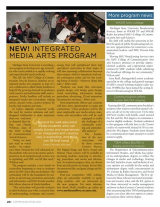 More program news
                                                                                                      WKAR joins college
                                                                                                 Michigan State University Broadcasting
                                                                                             Services, home to WKAR TV and WKAR
                                                                                             Radio, has joined MSU’s College of Commu-
                                                                                             nication Arts and Sciences.
                                                                                               The shift will enable the university to fur-
                                                                                             ther the goals of public broadcasting and cre-
                                                                                             ate new opportunities for tomorrow’s com-
 NEW! INTEGRATED                                                                             munication leaders, said MSU Provost Kim
                                                                                             Wilcox.
 MEDIA ARTS PROGRAM                                                                             “Moving MSU Broadcasting Services into
                                                                                             the MSU College of Communication Arts
                                                                                             and Sciences promises to provide unprec-
     Michigan State University is unveiling a energy that will springboard them into         edented academic and experiential oppor-
 new program to develop new-age storytell- specialized curriculum in their major. It         tunities for MSU students while enhancing
 ers who can be nimble in a rapidly evolving will also encourage collaboration between       the broadcast offerings for our community,”
 and unpredictable media industry.             these majors, which is important with me-     Wilcox said.
     This fall, the MSU College of Commu- dia convergence today and for the excit-              Gary Reid, distinguished senior academic
 nication Arts & Sciences launches an in- ing future of media – whatever shape that          specialist in the college and general manager
 tegrated media arts program as part of a takes,” Albers said.                               of MSU’s award-winning student radio sta-
 new collaborative called Media Sandbox to        “Students can study ﬁlm, television,       tion, WDBM, has been named the acting di-
 help ﬁll the growing demand for graduates graphic design, web design, game design,          rector of broadcasting for WKAR.
 with creative and multimedia skills and ex- visual storytelling, information design,
 perience. Media Sandbox will include an journalism, advertising, 3D and animation,                 Communication offers
 integrated media arts curriculum, visiting documentary and more,” Albers said.                     5-year BA/MA degree
 artists, special events, creative projects by    Most importantly, Albers said, students
 faculty and students and more.                will have more opportunities to make job        Starting this fall, communication bachelor’s
     In today’s digitally connected world, connections. “These graduates will be the         students who want to earn their master’s de-
 the need for creative solutions and well- most employable new media artists, inno-          gree can do so in one extra year. Up to nine
 designed multimedia is more important vators and storytellers who will be well              400-level credits will double count toward
 than ever – and more                                                  equipped to tackle    the BA and the MA degrees in communica-
 in demand than be-          Dem
                             Demand for well-educated                  the challenges of a   tion for eligible students. Students admitted
 fore, says Pamela                                                     continually evolv-    to this program will only have to do 21 more
                              media students who can                                         credits of coursework instead of 30 to com-
 Whitten, dean of                                                      ing and unpredict-
 the MSU College create stories and experiences able industry.”                              plete the MA degree. Students must already




                                                         ”
 of Communication in an integrated and creative                           The      founda-   be a communication major at junior or senior
 Arts & Sciences.           way is exploding, and MSU                  tion of the new       status to apply.
     “Today, we don’t               can ﬁll that need.                 curriculum     will
 just read or watch                                                    be three courses:           TISM offers BA/BS in
                                  -Dean Pamela Whitten
 media – we experi-                                                    Creative Process,           Media and Information
 ence them. Demand for well-educated me- The Digital Image and Story, Sound and                 The Department of Telecommunication,
 dia students who can create stories and ex- Motion. These courses will be available to      Information Studies, and Media has updat-
 periences in an integrated and creative way incoming students majoring in advertis-         ed its undergraduate degrees to reﬂect the
 is exploding, and MSU can ﬁll that need,” ing, journalism, and media and informa-           changes in media and technology. Starting
 Whitten said.                                 tion. As students progress, they can choose   this fall, bachelor of arts and bachelor of sci-
     The program includes a new hands-on from specializations in design, ﬁction ﬁlm,         ence options are available for the media and
 curriculum beginning as soon as students documentary ﬁlm, and game design and de-           information degree with concentrations in
 arrive at MSU when they are freshmen. The velopment.                                        TV, Cinema & Radio, Interactive and Social
 curriculum will be the foundation for stu-       Four-year competitive MSU scholar-         Media, or Media Management. The B.A. op-
 dents in advertising, journalism and media ships are potentially available to quali-        tion is for those who are interested in produc-
 and information, said MSU faculty member fying students who are interested in               tion and creative roles, and the B.S. option is
 Bob Albers, director of Media Sandbox.        the new program. For more informa-            for those interested in media management
     “This curriculum will provide students tion about Media Sandbox, go online to           and more technical careers. Current students
 in their freshman year with a common base www.mediasandbox.cas.msu.edu.                     who are pursuing other TISM undergraduate
 of understanding, technique and creative                                                    degrees can select this new option or contin-
                                                                                             ue to pursue their current degree.

20 | COMMUNICATOR 2011
 