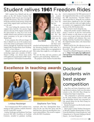 STUDENT NEWS & HONORS


Student relives 1961 Freedom Rides
    MSU student Erica Shekell said she and                                       She was the       was to commemorate the 50th anniversary of
others on the 2011 Student Freedom Ride                                          only student      the original freedom rides, as well as promote
through the South weren’t just retracing the                                     from Michigan     the PBS documentary “Freedom Riders,”
original 1961 journey. They were actually re-                                    and one of only   which aired May 16. Along the way, students
living the emotions of the journey, along with                                   two from the      visited places signiﬁcant to the civil rights
some of the original riders and history-mak-                                     Big Ten.          movement and met with civil rights leaders
ers, she said.                                                                        Some mo-     to examine civic engagement today through
    “We were feeling the emotions that the                                       ments were a      the lens of the 1961 freedom rides.
original riders had felt. Our journey began                                      study in con-       They learned so much along the way.
almost to the day of the original, and just like                                 trasts, Shekell      Along with another student, Shekell orga-
the riders before us, some of us were in the                                     said. In Annis-   nized a “teach-in” on the bus. Each person
middle of ﬁnal exams and had to miss gradu-                                      ton, Ala., the    had 10 minutes to talk about an issue, and
ation ceremonies to be part of this ride,”                                       community         it was a way to get to know more about the
Shekell said.                                                                    rolled out the    causes, problems and solutions they were
   It was a journey she will never forget. On                                    red carpet in     ﬁnding. And they beneﬁted from talking to
                                                           Erica Shekell
May 6, Shekell was one of 40 students from                                       2011; in 1961,    the original freedom riders, who shared their
across the nation to participate in the 10-day                                   the buses were    experiences.
journey through the South that retraced the        attacked and ﬁrebombed. In Petersburg, Va.,        Shekell said for her, the takeaway was em-
original 1961 Freedom Rides from Washing-          the downtown bustled in 1961; today, it’s a     powerment. “We really can be the change in
ton, D.C. to New Orleans.                          ghost town. Where there was segregation in      the world,” she said.
   Shekell, a journalism and media arts and        1961, today there might be a civil rights mu-     To read Erica Shekell’s blog posts on the bus,
technology major and a member of MSU’s             seum.                                           go to http://www.pbs.org/wgbh/ameri-
Honor’s College, was chosen from nearly            “We saw the then and now, positives and         canexperience/freedomriders/2011/tag/
1,000 applicants to participate in PBS’ “Amer-     negatives, pain and healing,” Shekell said.     erica-shekell/
ican Experience” 2011 Student Freedom Ride.          The purpose of the Student Freedom Ride




Excellence in teaching awards Doctoral
                                                                                                   students win
                                                                                                   best paper
                                                                                                   competition
                                                                                                     Jing Zhao and Sonia Manjeshwar, retail-
                                                                                                   ing doctoral students, both won ﬁrst place
                                                                                                   awards in the 2011-2012 Shao Chang Lee
                                                                                                   Graduate Best Paper Competition.
                                                                                                      The competition is sponsored annually
                                                                                                   by the Asian Studies Center of MSU and
                                                                                                   the scholarship awards were presented at
                                                                                                   the annual dinner for the Shao Chang Lee
       Lindsay Neuberger                                 Stephanie Tom Tong                        Scholarship fund.
                                                                                                     Brenda Sternquist was the faculty mentor
  Two Communication Ph.D. students were            assistants who have distinguished them-         for both students.
among six MSU graduate students honored            selves by the care they have given and the        Zhao’s paper is titled “Market Orientation
on Feb. 8 with MSU awards.                         skill they have shown in meeting their class-   in Retailer-Supplier Relationship in China:
 Lindsay Neuberger and Stephanie Tom Tong          room responsibilities. This award is support-   From the Reference Group Perspective” and
received 2011 MSU Excellence-in-Teaching           ed by the MSU Foundation.                       Manjeshwar’s is “Decision Making in Retail
Citations, awarded to graduate teaching                                                            Buyers – An Asian Perspective.”
                                                                                                                COMMUNICATOR 2011 | 25
 