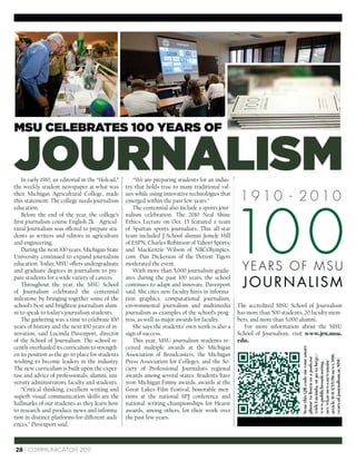 MSU CELEBRATES 100 YEARS OF


JOURNALISM
    In early 1910, an editorial in the “Holcad,”
the weekly student newspaper at what was
                                                      “We are preparing students for an indus-
                                                   try that holds true to many traditional val-
then Michigan Agricultural College, made           ues while using innovative technologies that
                                                                                                    1910 - 2010


                                                                                                   10 0
this statement: The college needs journalism       emerged within the past few years.”
education.                                            The centennial also include a sports jour-
    Before the end of the year, the college’s      nalism celebration. The 2010 Neal Shine
ﬁrst journalism course English 2k - Agricul-       Ethics Lecture on Oct. 15 featured a team
tural Journalism was offered to prepare stu-       of Spartan sports journalists. This all-star
dents as writers and editors in agriculture        team included J-School alumni Jemele Hill
and engineering.                                   of ESPN, Charles Robinson of Yahoo! Sports,
    During the next 100 years, Michigan State      and MacKenzie Wilson of NBCOlympics.
University continued to expand journalism          com. Dan Dickerson of the Detroit Tigers
education. Today, MSU offers undergraduate
and graduate degrees in journalism to pre-
                                                   moderated the event.
                                                      With more than 5,000 journalism gradu-         YEARS OF MSU
                                                                                                     JOURNALISM
pare students for a wide variety of careers.       ates during the past 100 years, the school
    Throughout the year, the MSU School            continues to adapt and innovate, Davenport
of Journalism celebrated the centennial            said. She cites new faculty hires in informa-
milestone by bringing together some of the         tion graphics, computational journalism,
school’s best and brightest journalism alum-       environmental journalism and multimedia         The accredited MSU School of Journalism
ni to speak to today’s journalism students.        journalism as examples of the school’s prog-    has more than 500 students, 20 faculty mem-
    The gathering was a time to celebrate 100      ress, as well as major awards for faculty.      bers, and more than 5,000 alumni.
years of history and the next 100 years of in-        She says the students’ own work is also a       For more information about the MSU
novation, said Lucinda Davenport, director         sign of success.                                School of Journalism, visit www.jrn.msu.
of the School of Journalism. The school re-           This year, MSU journalism students re-       edu.
cently overhauled its curriculum to strength-      ceived multiple awards at the Michigan
                                                                                                                             Scan this QR code on your smart




en its position as the go-to place for students    Association of Broadcasters, the Michigan
                                                                                                                             with Lucinda, or go to http://


                                                                                                                             article/0/0/1715358/news/100.
                                                                                                                             phone to listen to a podcast




                                                                                                                             years.of.journalism.at.MSU



wishing to become leaders in the industry.         Press Association for Colleges, and the So-
                                                                                                                             net/wkar/news.newsmain/
                                                                                                                             www.publicbroadcasting.




The new curriculum is built upon the exper-        ciety of Professional Journalists regional
tise and advice of professionals, alumni, uni-     awards among several states. Students have
versity administrators, faculty and students.      won Michigan Emmy awards, awards at the
    “Critical thinking, excellent writing and      Great Lakes Film Festival, honorable men-
superb visual communication skills are the         tions at the national SPJ conference and
hallmarks of our students as they learn how        national writing championships for Hearst
to research and produce news and informa-          awards, among others, for their work over
tion in distinct platforms for different audi-     the past few years.
ences,” Davenport said.



28 | COMMUNICATOR 2011
 