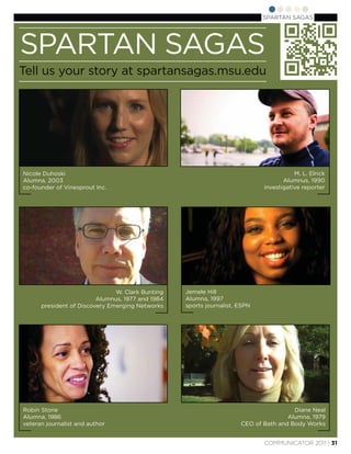 SPARTAN SAGAS




SPARTAN SAGAS
Tell us your story at spartansagas.msu.edu




Nicole Duhoski                                                                         M. L. Elrick
Alumna, 2003                                                                       Alumnus, 1990
co-founder of Vinesprout Inc.                                               investigative reporter




                               W. Clark Bunting   Jemele Hill
                         Alumnus, 1977 and 1984   Alumna, 1997
      president of Discovery Emerging Networks    sports journalist, ESPN




Robin Stone                                                                           Diane Neal
Alumna, 1986                                                                        Alumna, 1979
veteran journalist and author                                        CEO of Bath and Body Works


                                                                            COMMUNICATOR 2011 | 31
 