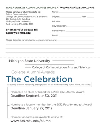 TAKE A LOOK AT ALUMNI UPDATES ONLINE AT WWW.CAS.MSU.EDU/ALUMNI
Please send your alumni update to:                      Name:
Editor, Communicator
College of Communication Arts & Sciences                Degree:                              Year:
287 Comm Arts Building
Michigan State University                               Address:
East Lansing, MI 48824-1212
                                                        City/State/ZIP:

or email your update to:                                Home Phone:
casnews@msu.edu
                                                        Email:

Please describe career changes, awards, honors, etc:




   Michigan State University
                               College of Communication Arts and Sciences
      College Alumni Awards

The Celebration
 An evening of dinner, networking, and high praise for our most outstanding alumni, friends, and faculty.



     Nominate an alum or friend for a 2012 CAS Alumni Award.
     Deadline September 30, 2011

     Nominate a faculty member for the 2012 Faculty Impact Award.
     Deadline January 27, 2012

     Nomination forms are available online at:
     www.cas.msu.edu/alumni
 