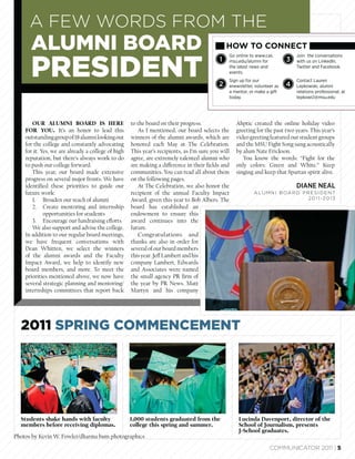 A FEW WORDS FROM THE
      ALUMNI BOARD                                                                             HOW TO CONNECT
                                                                                               Go online to www.cas.           Join the conversations



      PRESIDENT
                                                                                           1   msu.edu/alumni for          3   with us on LinkedIn,
                                                                                               the latest news and             Twitter and Facebook.
                                                                                               events.
                                                                                               Sign up for our                 Contact Lauren
                                                                                           2   enewsletter, volunteer as   4   Lepkowski, alumni
                                                                                               a mentor, or make a gift        relations professional, at
                                                                                               today.                          lepkows1@msu.edu




       OUR ALUMNI BOARD IS HERE                     to the board on their progress.                Ahptic created the online holiday video
    FOR YOU. It’s an honor to lead this                As I mentioned, our board selects the       greeting for the past two years. This year’s
    outstanding group of 18 alumni looking out      winners of the alumni awards, which are        video greeting featured our student groups
    for the college and constantly advocating       honored each May at The Celebration.           and the MSU Fight Song sung acoustically
    for it. Yes, we are already a college of high   This year’s recipients, as I’m sure you will   by alum Nate Erickson.
    reputation, but there’s always work to do       agree, are extremely talented alumni who          You know the words: “Fight for the
    to push our college forward.                    are making a difference in their ﬁelds and     only colors: Green and White.” Keep
       This year, our board made extensive          communities. You can read all about them       singing and keep that Spartan spirit alive.
    progress on several major fronts. We have       on the following pages.
    identiﬁed these priorities to guide our            At The Celebration, we also honor the                                   DIANE NEAL
    future work:                                    recipient of the annual Faculty Impact                 A LU M N I B OA R D P R E S I D E N T
       1. Broaden our reach of alumni               Award, given this year to Bob Albers. The                                     2011-2013
       2. Create mentoring and internship           board has established an
             opportunities for students             endowment to ensure this
       3. Encourage our fundraising efforts         award continues into the
       We also support and advise the college.      future.
    In addition to our regular board meetings,         Congratulations and
    we have frequent conversations with             thanks are also in order for
    Dean Whitten, we select the winners             several of our board members
    of the alumni awards and the Faculty            this year. Jeff Lambert and his
    Impact Award, we help to identify new           company Lambert, Edwards
    board members, and more. To meet the            and Associates were named
    priorities mentioned above, we now have         the small agency PR ﬁrm of
    several strategic planning and mentoring/       the year by PR News. Matt
    internships committees that report back         Martyn and his company




  2011 SPRING COMMENCEMENT




  Students shake hands with faculty                 1,000 students graduated from the               Lucinda Davenport, director of the
  members before receiving diplomas.                college this spring and summer.                 School of Journalism, presents
                                                                                                    J-School graduates.
Photos by Kevin W. Fowler/dharma bum photographics

                                                                                                                   COMMUNICATOR 2011 | 5
 
