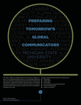 GIFTS LOUDPIXEL STUDY ABROAD
INTERNSHIPS CAREER SCHOLAR-
SHIPS FACULTY ALUMNI INTERNS
NETWORK CUTTING-EDGE FUNDI-
           PREPARING
CAREER PREPARING DONATIONS
DISCOVERY NETWORKS STUDENT-
         TOMORROW’S
MMARTS TOMORROW’S STAN STEIN
SUCCESSES DREAMS FOUNDATION
            GLOBAL
NATIONAL GLOBAL GIFTS FUTURE
A FORCE TO BE RECKONED WITH
        COMMUNICATORS
W ORLDWIDE COMMUNICATORS
WITH STUDY ABROAD INTERNSHIPS
C AREER MICHIGAN STATE ALUMNI
FAC ULTY UNIVERSITY CUTTING-
EDGE STUDENTS AWARD-WINNING
MICHIGAN STATE UNIVERSITY HOME

The MSU College of Communication Arts & Sciences shapes stu-            6 degrees of preparation for Spartan communicators:
dents to be responsible global citizens by transcending traditional     • Internships
classroom walls and traveling beyond national borders. Study abroad     • Scholarships
opportunities, scholarships for high-achieving students, and tailored   • Fellowships
internships complement innovative academic experiences to provide       • Research projects/experiential learning
students with the tools needed to respond and resolve real problems     • Study abroad programs
throughout the world.                                                   • Alumni connections




Photo by Allan McDaniel,
media arts and technology junior
 