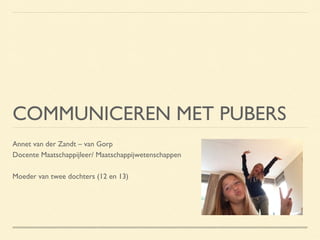 COMMUNICEREN MET PUBERS
Annet van der Zandt – van Gorp
Docente Maatschappijleer/ Maatschappijwetenschappen
Moeder van twee dochters (12 en 13)

 