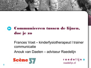 Communiceren tussen de lijnen,
doe je zo
Frances Voet – kinderfysiotherapeut l trainer
communicatie
Anouk van Daelen – adviseur Raedelijn

1

 