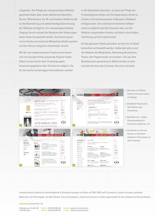 umgesetzt. Die Pﬂege der zweisprachigen Website                           in die Datenbank importiert, so dass die Pﬂege der
geschieht dabei über einen dedizierten OpenText-                          Produkteigenschaften und Verfügbarkeiten direkt im
Server. Mitarbeitern der M-real Zanders GmbH wurde                        Zanders Informationssystem in Bergisch-Gladbach
so die Bearbeitung und selbstständige Generierung                         erfolgen kann. Eine stichwortorientierte Volltext-
der Website ermöglicht. Ein zwischengeschalteter                          suche ermöglicht das Durchsuchen aller auf der
Staging-Server erlaubt die Abnahme der Änderungen                         Website vorgestellten Inhalte und liefert eine direkte
bevor diese live gestellt werden. Dynamisch gene-                         Verlinkung auf die Ergebnisseite.
rierte Inhalte und statische Marketing-Inhalte werden
                                                                          Ist das gesuchte Papier gefunden, so kann es im Detail
auf dem Server integrativ miteinander vereint.
                                                                          betrachtet und bestellt werden. Außerdem gibt es auf
Mit der neu implementierten Papiersuche lassen                            der Website die Möglichkeit, Marketing-Broschüren,
sich mit wenigen Klicks passende Papiere ﬁnden.                           Poster oder Papiermuster anzufordern. Die aus dem
Dabei ist eine Suche über Produktgruppen,                                 Bestellsystem generierten E-Mails werden an eine
Anwendungsgebiete oder Stichworte möglich. Die                            zentrale Adresse des Customer Services versandt.
für die Suche notwendigen Informationen werden




                                                                                                                      1. Startseite von M-Real
                                                                                                                        Zanders mit neuem Layout
                                                                                                                        und Design


                                                                                                                      2. Detaillierte Papiersuche
                                                                                                                        über Marken oder
                                                                                                                        Anwendung


                                                                                                                      3. Bestellservice – direkte
                                                                                                                        Musterbestellung für
                                                                                                                        Druckerein, Agenturen, etc.
 1                                                               2

                                                                                                                      4. Die Marken von M-real
                                                                                                                        Zanders im Überblick –
                                                                                                                        detaillierte Informationen zu
                                                                                                                        allen Produkten




 3                                                               4




communicode ist Experte für wertschöpfende E-Business-Lösungen mit Fokus auf PIM, CMS und E-Commerce. Unsere Lösungen verbinden

Menschen und Technologien auf allen Ebenen. Sie sind strategisch, visuell und technisch auf Sie zugeschnitten für Ihre erfolgreiche Kommunikation.


communicode GmbH & Co. KG

Rellinghauser Straße 332   Telefon +49 201 84188-188   Internet www.communicode.de
D-45136 Essen              Telefax +49 201 84188-199   E-Mail info@communicode.de
 