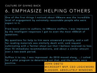 6 . E M P H A S I Z E H E L P I N G O T H E R S
C U LT U R E O F G I V I N G B A C K
O n e o f t h e f i r s t t h i n g s I n o t i c e d a b o u t V M w a re w a s t h e i n c re d i b l e
l e v e l o f e n g a g e m e n t b y e x t re m e l y re a s o n a b l e p e o p l e w h o w e re
e x p e r t i n i t .
F ro m b a s i c u s e r s t o a u t h o r s , t o V M w a re s t a ff e r s , I w a s i m p re s s e d
b y t h e i n t e l l i g e n t re s p o n s e s I g o t t o e v e n t h e m o s t n 0 0 b i s h o f
q u e s t i o n s .
M y q u e s t i o n s f o r h e l p t o h i m w e re a n s w e re d p ro m p t l y, a n d a c a l l
f o r re a d i n g m a t e r i a l s w a s s i m i l a r l y d e a l t w i t h ; s a i d re q u e s t
c u l m i n a t i n g w i t h a Tw i t t e r s h o u t o u t t h a t I b e l i e v e re c e i v e d n o l e s s
t h a n 7 5 i m m e d i a t e re c o m m e n d a t i o n s , a n d a b o u t a s i m i l a r a m o u n t
o v e r a t w o - w e e k p e r i o d .
S u ff i c e i t t o s a y, I w a s i m p re s s e d . A s 2 0 1 0 m o v e d a l o n g , … I c a l l e d
f o r a p i l o t p ro g r a m t o d e t e r m i n e j u s t t h a t , a n d t h e re s u l t s w e re
p o s i t i v e . J O H N O B E T O
M I C R O S O F T M V P, C E O L O G I C W O R X
B L O G G E R , A B S O L U T E LY W I N D O W S
 