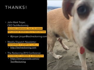 T H A N K S !
• John Mark Troyer,  
CEO TechReckoning
• @jtroyer jtroyer@techreckoning.com
• Weekly Dispatch Newsletter:
• http://techreckoning.com
• The Reckoning 2015 Conference:
• https://www.youtube.com/c/
TechReckoning
H E L P I N G C O M PA N I E S TA L K T O G E E K S
E N T E R P R I S E I T S T U F F & ¯  _ ( ) _ / ¯
T E C H N O L O G Y C A R E E R S & C O M M U N I T Y
I N F L U E N C E R M A R K E T I N G & P O D C A S T I N G
 