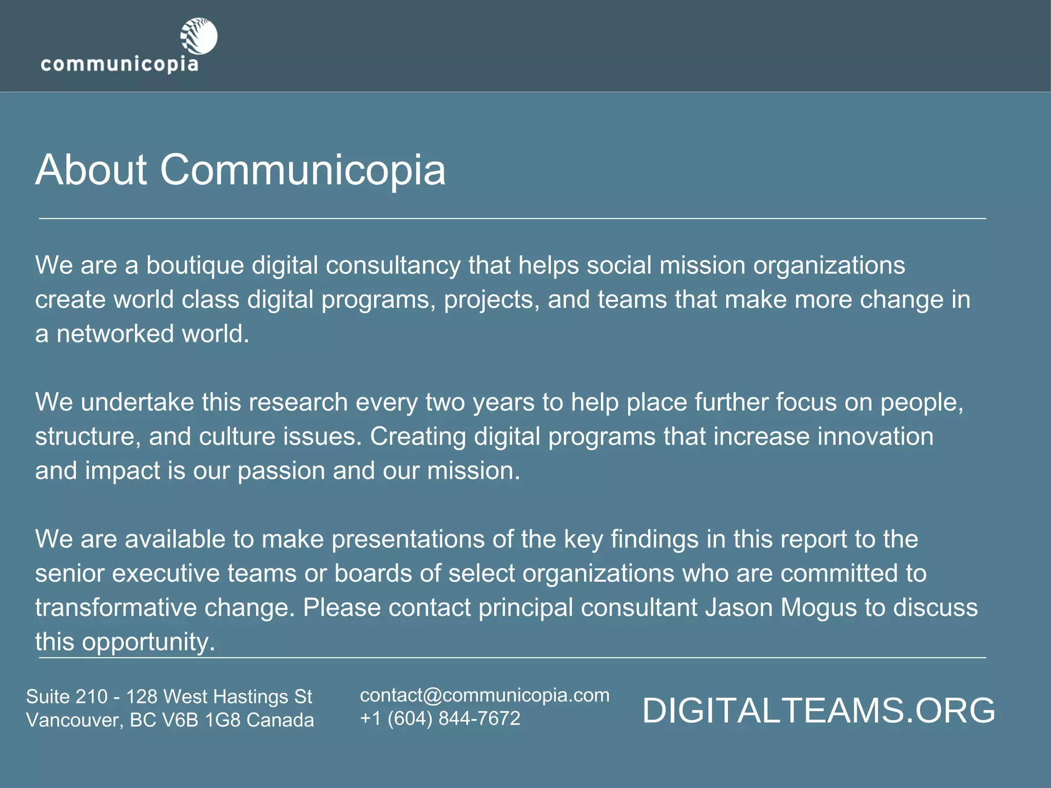 About Communicopia
We are a boutique digital consultancy that helps social mission organizations
create world class digital programs, projects, and teams that make more change in
a networked world.
We undertake this research every two years to help place further focus on people,
structure, and culture issues. Creating digital programs that increase innovation
and impact is our passion and our mission.
We are available to make presentations of the key findings in this report to the
senior executive teams or boards of select organizations who are committed to
transformative change. Please contact principal consultant Jason Mogus to discuss
this opportunity.
Suite 210 - 128 West Hastings St
Vancouver, BC V6B 1G8 Canada

contact@communicopia.com
+1 (604) 844-7672

DIGITALTEAMS.ORG

 