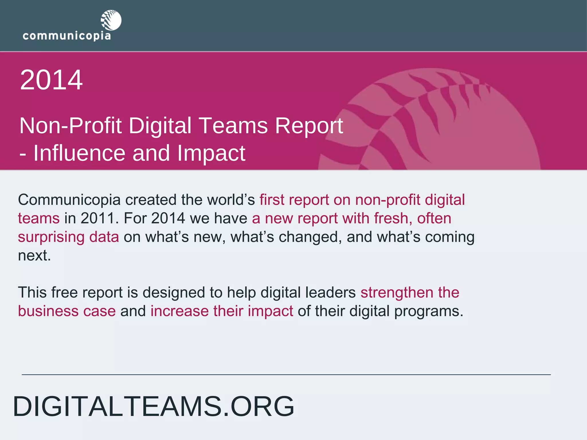 2014
Non-Profit Digital Teams Report
- Influence and Impact
Communicopia created the world’s first report on non-profit digital
teams in 2011. For 2014 we have a new report with fresh, often
surprising data on what’s new, what’s changed, and what’s coming
next. 
This free report is designed to help digital leaders strengthen the
business case and increase their impact of their digital programs.

DIGITALTEAMS.ORG

 